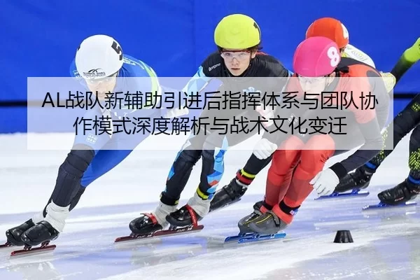 AL战队新辅助引进后指挥体系与团队协作模式深度解析与战术文化变迁