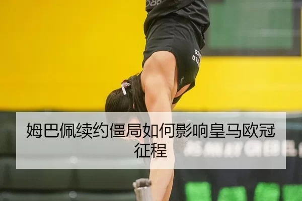 姆巴佩续约僵局如何影响皇马欧冠征程