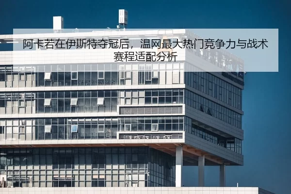 阿卡若在伊斯特夺冠后，温网最大热门竞争力与战术赛程适配分析